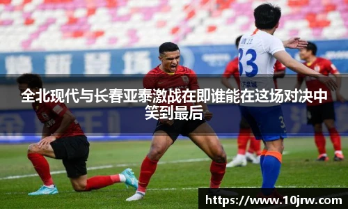 全北现代与长春亚泰激战在即谁能在这场对决中笑到最后