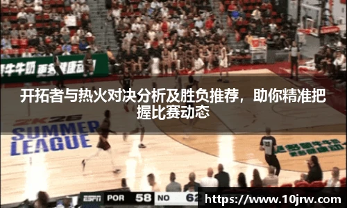 开拓者与热火对决分析及胜负推荐，助你精准把握比赛动态