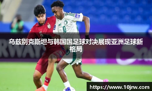 乌兹别克斯坦与韩国国足球对决展现亚洲足球新格局